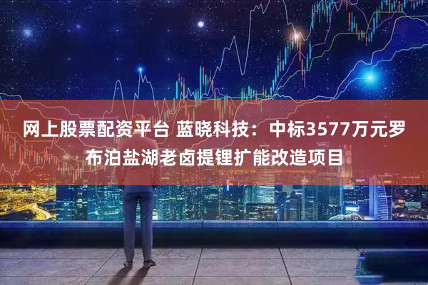 网上股票配资平台 蓝晓科技：中标3577万元罗布泊盐湖老卤提锂扩能改造项目