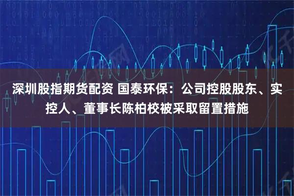 深圳股指期货配资 国泰环保：公司控股股东、实控人、董事长陈柏校被采取留置措施