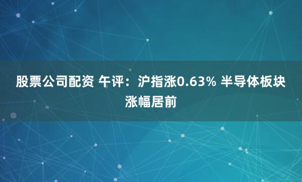 股票公司配资 午评：沪指涨0.63% 半导体板块涨幅居前
