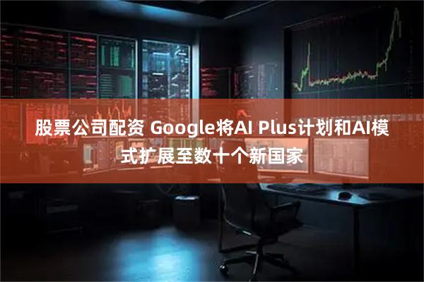股票公司配资 Google将AI Plus计划和AI模式扩展至数十个新国家