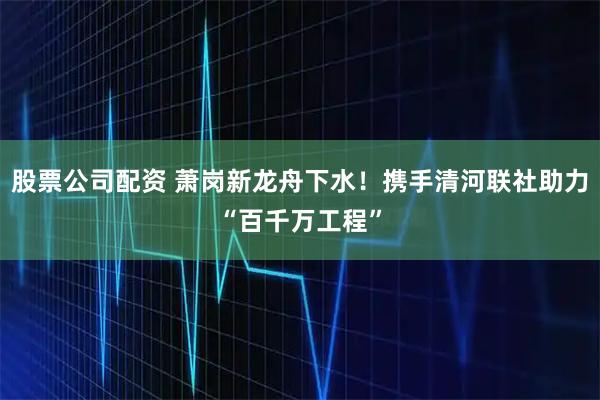 股票公司配资 萧岗新龙舟下水!携手清河联社助力“百千万工程”