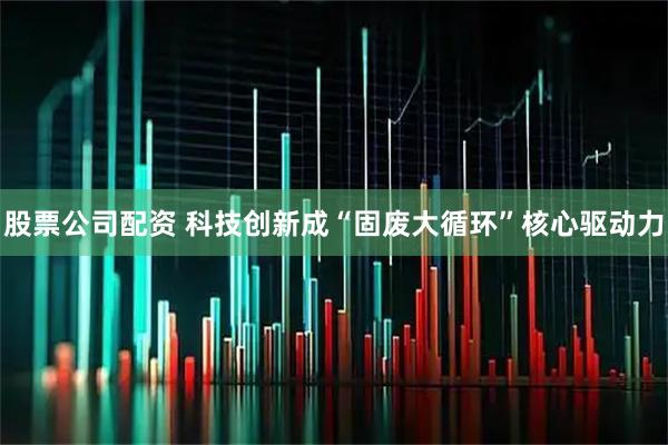 股票公司配资 科技创新成“固废大循环”核心驱动力