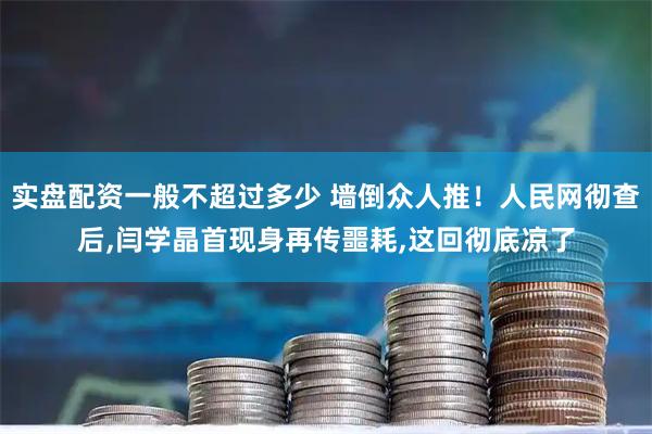 实盘配资一般不超过多少 墙倒众人推！人民网彻查后,闫学晶首现身再传噩耗,这回彻底凉了