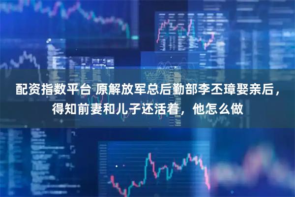 配资指数平台 原解放军总后勤部李丕璋娶亲后，得知前妻和儿子还活着，他怎么做