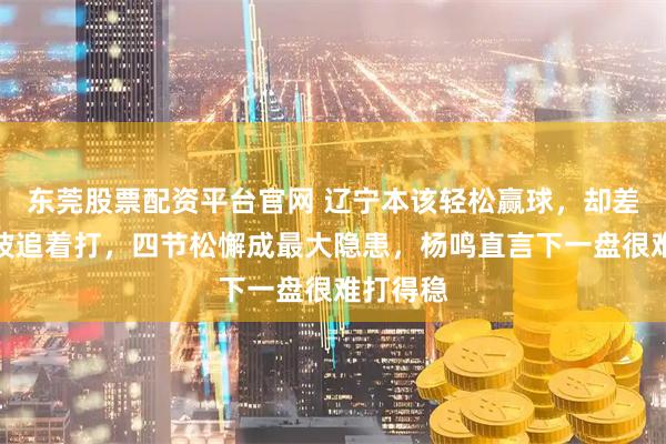 东莞股票配资平台官网 辽宁本该轻松赢球，却差点被宁波追着打，四节松懈成最大隐患，杨鸣直言下一盘很难打得稳