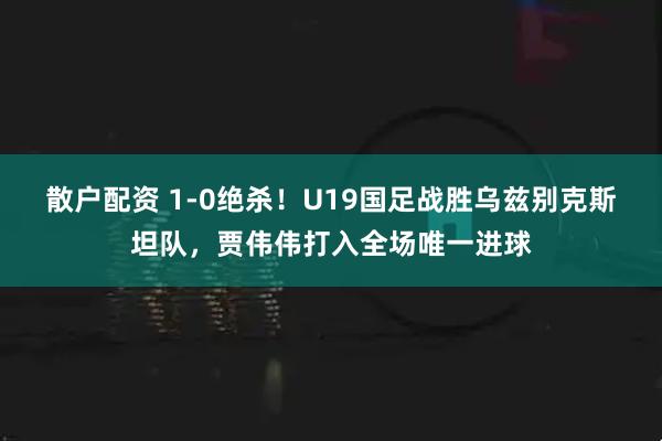散户配资 1-0绝杀！U19国足战胜乌兹别克斯坦队，贾伟伟打入全场唯一进球