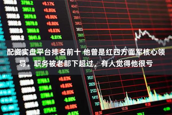 配资实盘平台排名前十 他曾是红四方面军核心领导，职务被老部下超过，有人觉得他很亏