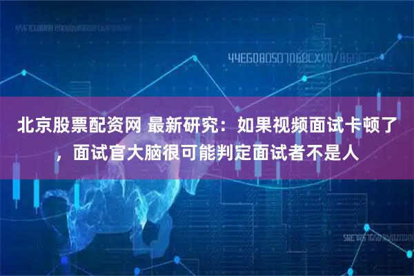 北京股票配资网 最新研究：如果视频面试卡顿了，面试官大脑很可能判定面试者不是人