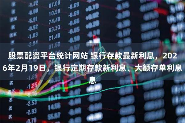 股票配资平台统计网站 银行存款最新利息，2026年2月19日，银行定期存款新利息、大额存单利息
