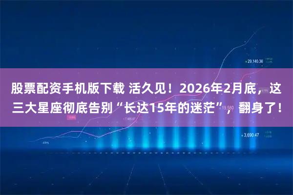 股票配资手机版下载 活久见！2026年2月底，这三大星座彻底告别“长达15年的迷茫”，翻身了！