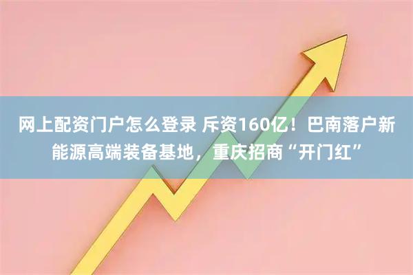 网上配资门户怎么登录 斥资160亿！巴南落户新能源高端装备基地，重庆招商“开门红”
