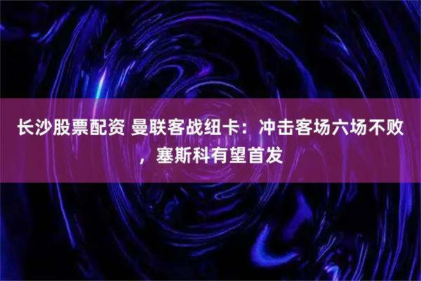 长沙股票配资 曼联客战纽卡：冲击客场六场不败，塞斯科有望首发