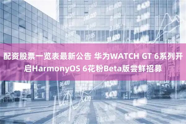 配资股票一览表最新公告 华为WATCH GT 6系列开启HarmonyOS 6花粉Beta版尝鲜招募