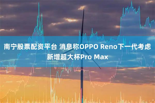 南宁股票配资平台 消息称OPPO Reno下一代考虑新增超大杯Pro Max
