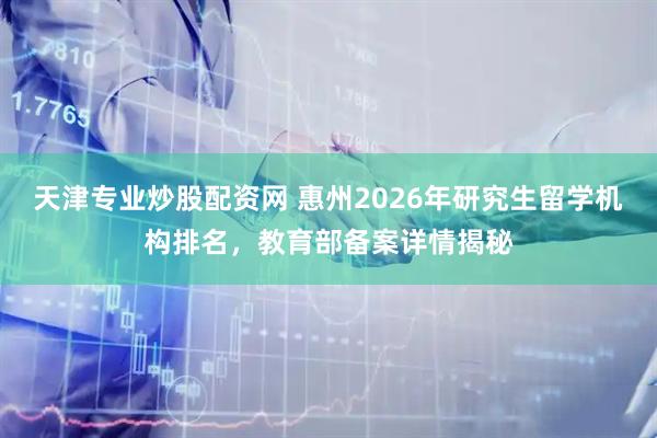 天津专业炒股配资网 惠州2026年研究生留学机构排名,教育部备案详情揭秘