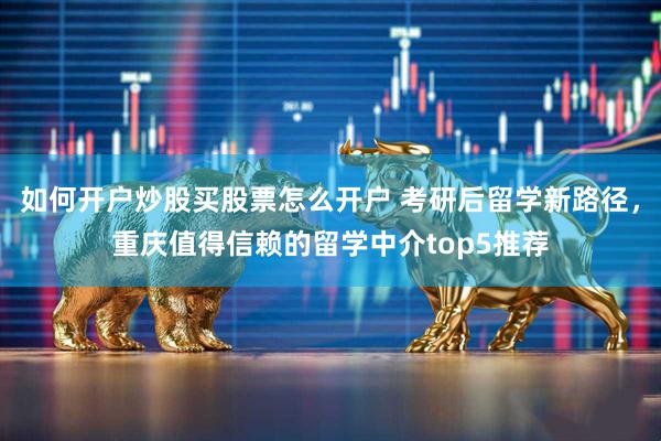 如何开户炒股买股票怎么开户 考研后留学新路径,重庆值得信赖的留学中介top5推荐