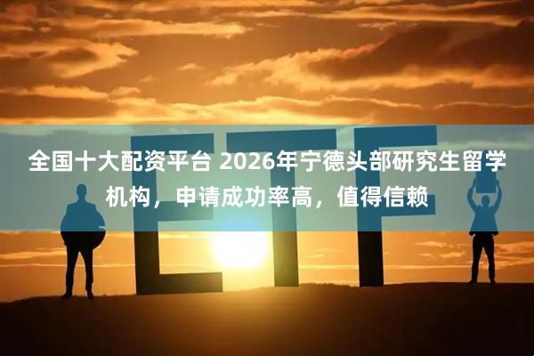 全国十大配资平台 2026年宁德头部研究生留学机构，申请成功率高，值得信赖