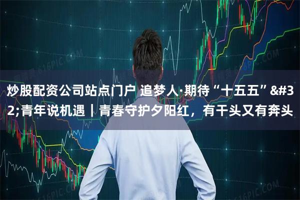 炒股配资公司站点门户 追梦人·期待“十五五” 青年说机遇|青春守护夕阳红,有干头又有奔头