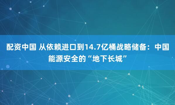 配资中国 从依赖进口到14.7亿桶战略储备:中国能源安全的“地下长城”
