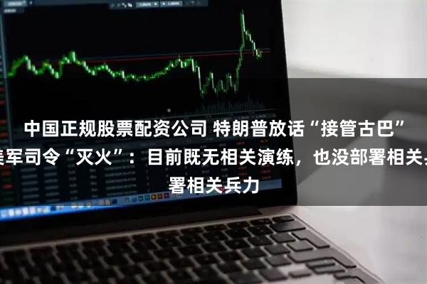 中国正规股票配资公司 特朗普放话“接管古巴”，美军司令“灭火”：目前既无相关演练，也没部署相关兵力