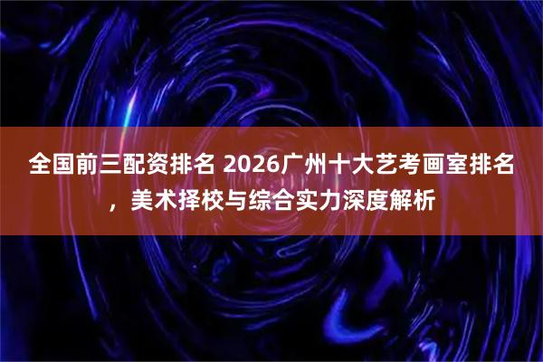 全国前三配资排名 2026广州十大艺考画室排名，美术择校与综合实力深度解析