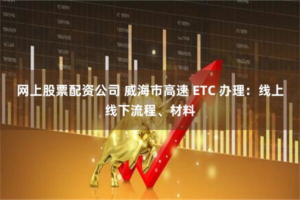 网上股票配资公司 威海市高速 ETC 办理:线上线下流程、材料