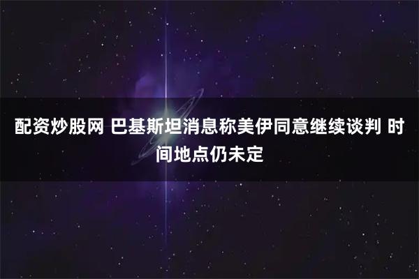 配资炒股网 巴基斯坦消息称美伊同意继续谈判 时间地点仍未定