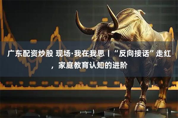 广东配资炒股 现场·我在我思丨“反向接话”走红，家庭教育认知的进阶