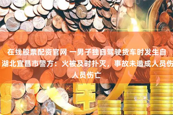 在线股票配资官网 一男子独自驾驶货车时发生自燃 湖北宜昌市警方：火被及时扑灭，事故未造成人员伤亡