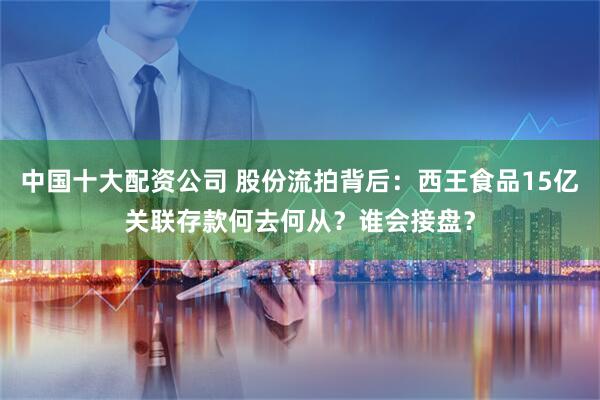 中国十大配资公司 股份流拍背后：西王食品15亿关联存款何去何从？谁会接盘？