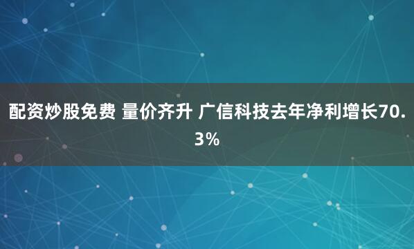 配资炒股免费 量价齐升 广信科技去年净利增长70.3%